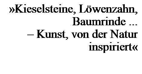 Text Box: Kieselsteine, Lwenzahn, Baumrinde ... 
 Kunst, von der Natur inspiriert
